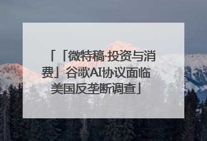 「微特稿·投资与消费」谷歌AI协议面临美国反垄断调查