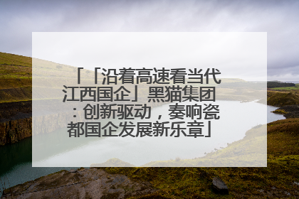 「沿着高速看当代江西国企」黑猫集团：创新驱动，奏响瓷都国企发展新乐章