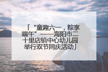 “童趣六一，粽享端午”——海阳市二十里店镇中心幼儿园举行双节同庆活动