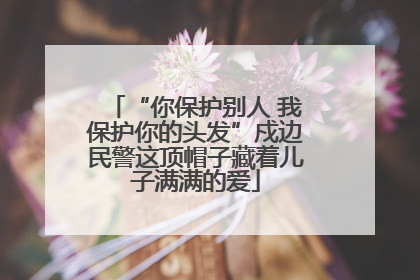 “你保护别人 我保护你的头发”戍边民警这顶帽子藏着儿子满满的爱