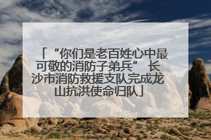 “你们是老百姓心中最可敬的消防子弟兵” 长沙市消防救援支队完成龙山抗洪使命归队