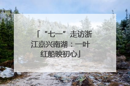 “七一”走访浙江嘉兴南湖：一叶红船映初心