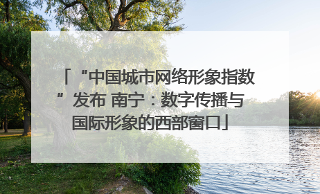 “中国城市网络形象指数”发布 南宁：数字传播与国际形象的西部窗口