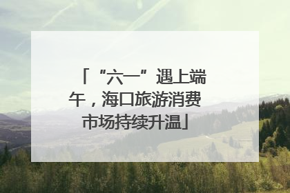 “六一”遇上端午，海口旅游消费市场持续升温