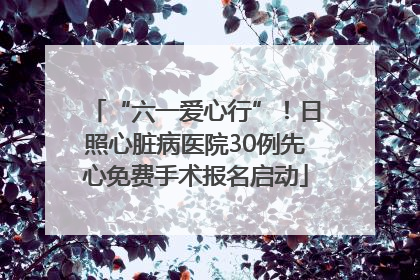 “六一爱心行”！日照心脏病医院30例先心免费手术报名启动
