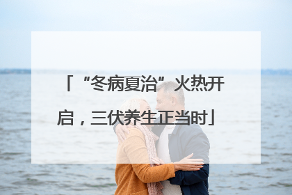 “冬病夏治”火热开启，三伏养生正当时