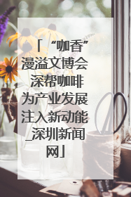 “咖香”漫溢文博会 深帮咖啡为产业发展注入新动能_深圳新闻网