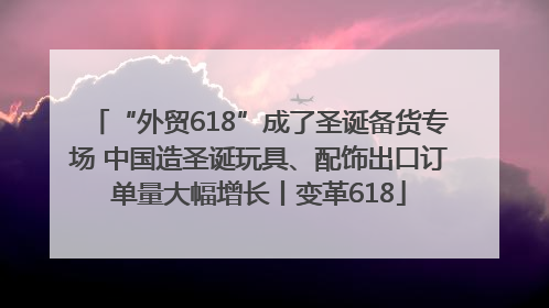 “外贸618”成了圣诞备货专场 中国造圣诞玩具、配饰出口订单量大幅增长丨变革618