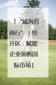 “威海营商行”｜经开区：赋能企业扬帆国际市场