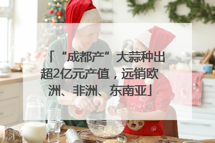 “成都产”大蒜种出超2亿元产值，远销欧洲、非洲、东南亚