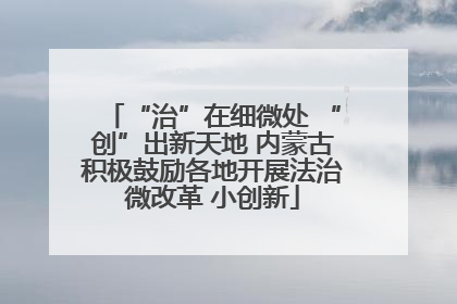 “治”在细微处 “创”出新天地 内蒙古积极鼓励各地开展法治微改革 小创新