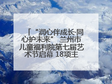 “润心伴成长·同心护未来” 兰州市儿童福利院第七届艺术节启幕 18项主题活动精彩纷呈