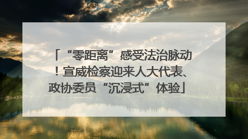 “零距离”感受法治脉动！宣威检察迎来人大代表、政协委员“沉浸式”体验