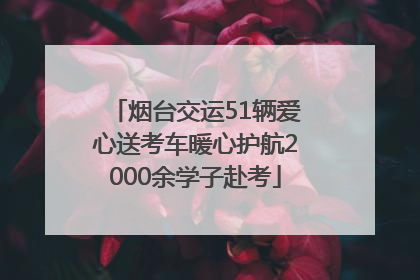 烟台交运51辆爱心送考车暖心护航2000余学子赴考
