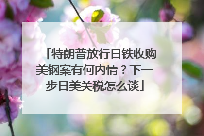 特朗普放行日铁收购美钢案有何内情？下一步日美关税怎么谈