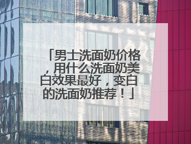 男士洗面奶价格，用什么洗面奶美白效果最好，变白的洗面奶推荐！