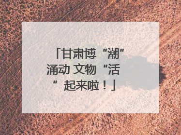 甘肃博“潮”涌动 文物“活”起来啦！