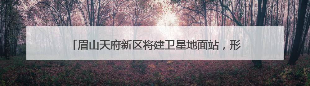 眉山天府新区将建卫星地面站，形成“研发-运营-应用”闭环生态