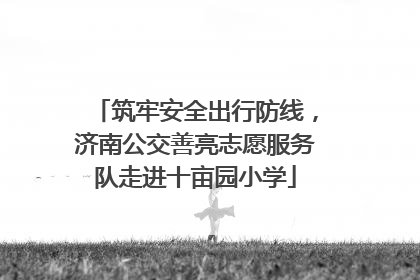 筑牢安全出行防线，济南公交善亮志愿服务队走进十亩园小学