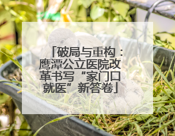 破局与重构：鹰潭公立医院改革书写“家门口就医”新答卷