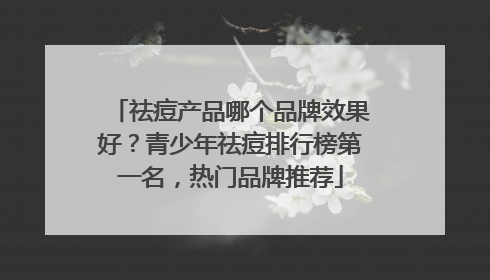 祛痘产品哪个品牌效果好？青少年祛痘排行榜第一名，热门品牌推荐