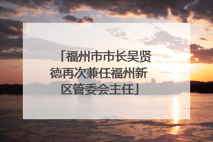 福州市市长吴贤德再次兼任福州新区管委会主任