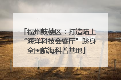 福州鼓楼区：打造陆上“海洋科技会客厅”跻身全国航海科普基地
