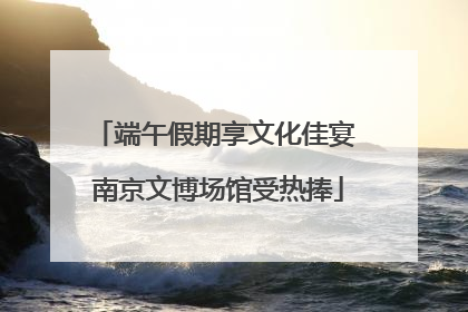 端午假期享文化佳宴 南京文博场馆受热捧
