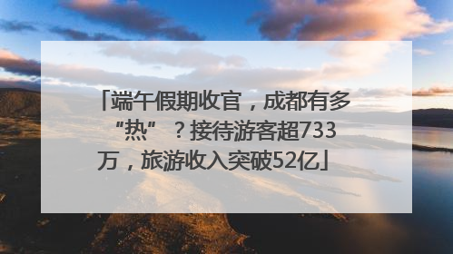 端午假期收官，成都有多“热”？接待游客超733万，旅游收入突破52亿