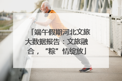 端午假期河北文旅大数据报告：文旅融合，“粽”情绽放