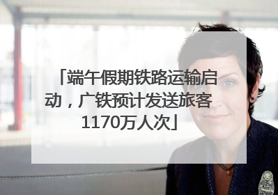 端午假期铁路运输启动，广铁预计发送旅客1170万人次