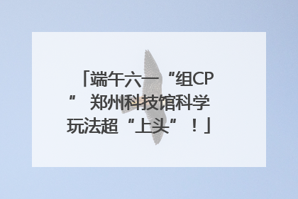 端午六一“组CP” 郑州科技馆科学玩法超“上头”！