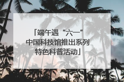 端午遇“六一” 中国科技馆推出系列特色科普活动