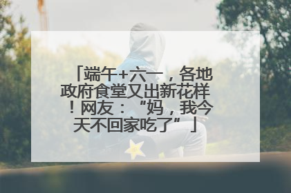 端午+六一，各地政府食堂又出新花样！网友：“妈，我今天不回家吃了”