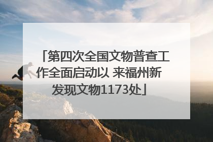 第四次全国文物普查工作全面启动以 来福州新发现文物1173处