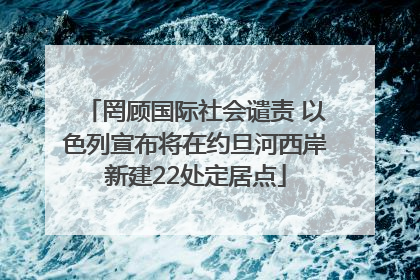 罔顾国际社会谴责 以色列宣布将在约旦河西岸新建22处定居点