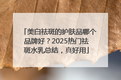 美白祛斑的护肤品哪个品牌好？2025热门祛斑水乳总结，真好用