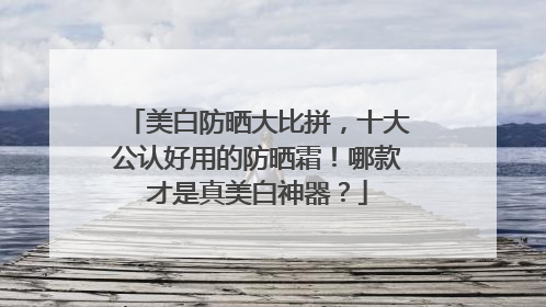 美白防晒大比拼，十大公认好用的防晒霜！哪款才是真美白神器？