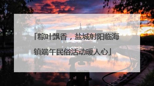 粽叶飘香，盐城射阳临海镇端午民俗活动暖人心