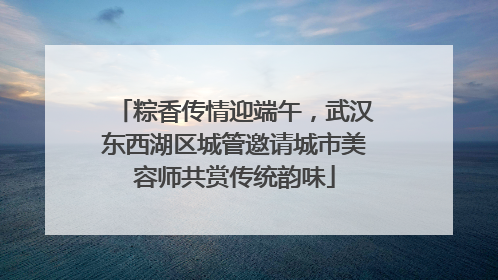 粽香传情迎端午，武汉东西湖区城管邀请城市美容师共赏传统韵味