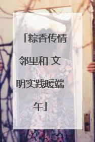 粽香传情邻里和 文明实践暖端午