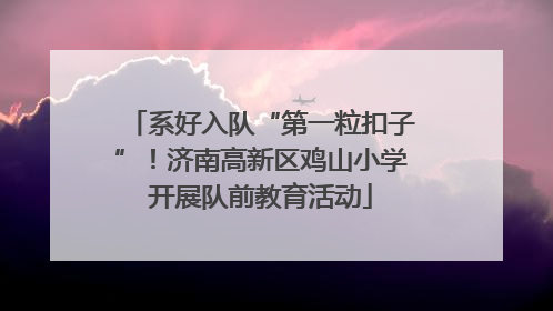 系好入队“第一粒扣子”！济南高新区鸡山小学开展队前教育活动