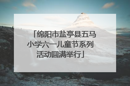 绵阳市盐亭县五马小学六一儿童节系列活动圆满举行