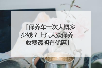 保养车一次大概多少钱？上汽大众保养收费透明有优惠