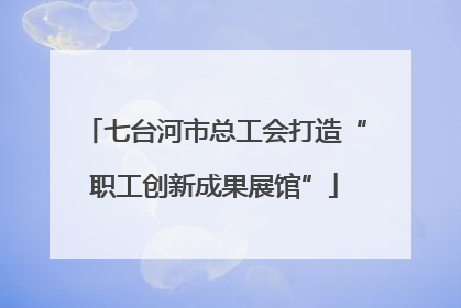 七台河市总工会打造“职工创新成果展馆”