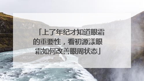 上了年纪才知道眼霜的重要性，看初源漾眼霜如何改善眼周状态