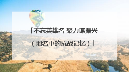 不忘英雄名 聚力谋振兴（地名中的抗战记忆）
