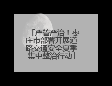 严管严治！枣庄市部署开展道路交通安全夏季集中整治行动