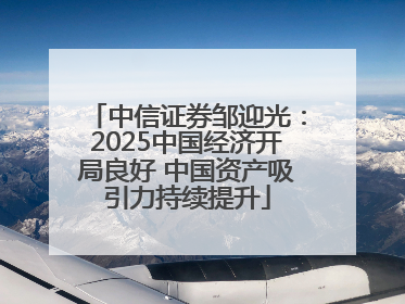 中信证券邹迎光：2025中国经济开局良好 中国资产吸引力持续提升