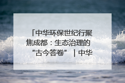 中华环保世纪行聚焦成都：生态治理的“古今答卷”｜中华环保世纪行